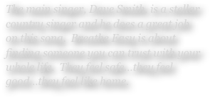 The main singer, Dave Smith, is a stellar country singer and he does a great job on this song.  Breathe Easy is about finding someone you can trust with your whole life.  They feel safe…they feel good…they feel like home.