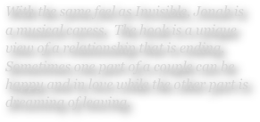 With the same feel as Invisible, Jonah is a musical caress.  The hook is a unique view of a relationship that is ending.  Sometimes one part of a couple can be happy and in love while the other part is dreaming of leaving.