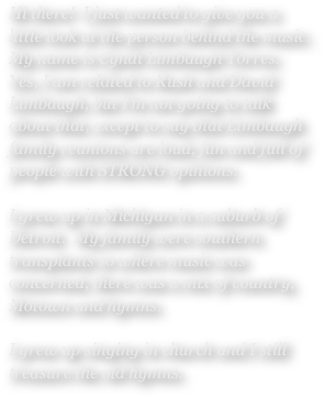 Hi there!  I just wanted to give you a little look at the person behind the music.  My name is Cyndi Limbaugh Torres.  Yes, I am related to Rush and David Limbaugh, but I’m not going to talk about that, except to say that Limbaugh family reunions are loud, fun and full of people with STRONG opinions. 

I grew up in Michigan in a suburb of Detroit.  My family were southern transplants so where music was concerned, there was a mix of country, Motown and hymns. 

I grew up singing in church and I still treasure the old hymns.