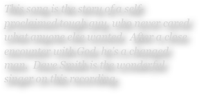 This song is the story of a self-proclaimed tough guy, who never cared what anyone else wanted.  After a close encounter with God, he’s a changed man.  Dave Smith is the wonderful singer on this recording.