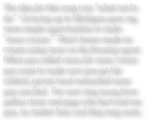 The idea for this song was "what not to do."  Growing up in Michigan gave my mom ample opportunities to make "snow cream."  That's home-made ice cream using snow as the freezing agent.  When you collect snow for snow cream you want to make sure you get the whitest, purest most untouched snow you can find.  For sure stay away from yellow snow and guys who hurt and use you, no matter how cool they may seem.
