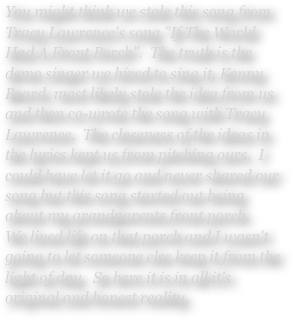 You might think we stole this song from Tracy Lawrence's song "If The World Had A Front Porch".  The truth is the demo singer we hired to sing it, Kenny Beard, most likely stole the idea from us and then co-wrote the song with Tracy Lawrence.  The closeness of the ideas in the lyrics kept us from pitching ours.  I could have let it go and never shared our song but this song started out being about my grandparents front porch.
We lived life on that porch and I wasn't going to let someone else keep it from the light of day.  So here it is in all it's original and honest reality.