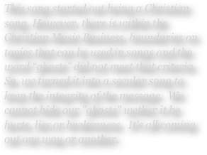 This song started out being a Christian song. However, there is within the Christian Music Business, boundaries on topics that can be used in songs and the word “ghosts” did not meet that criteria.  So, we turned it into a secular song to keep the integrity of the message.  We cannot hide our "ghosts" wether it be hurts, lies or brokenness.  It's all coming out one way or another.