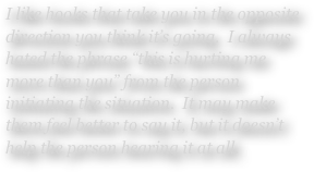 I like hooks that take you in the opposite direction you think it’s going.  I always hated the phrase “this is hurting me more than you” from the person initiating the situation.  It may make them feel better to say it, but it doesn’t help the person hearing it at all. 