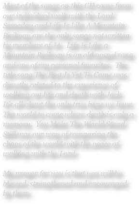 Most of the songs on this CD came from our individual walk with the Lord.  Someday and Life Is Like A Mountain Railway are the only songs not written by members of JA.  Life Is Like a Mountain Railway is an old gospel song and one of my personal favorites.  The title song The Best Is Yet To Come was directly related to the experience of walking out life and death with Jack.   It’s all about the only true hope we have.  The world to come where death is only a memory.  You Make The World Stand Still was our way of comparing the chaos of the world with the peace of walking with the Lord.

My prayer for you is that you will be blessed, strengthened and encouraged by them.