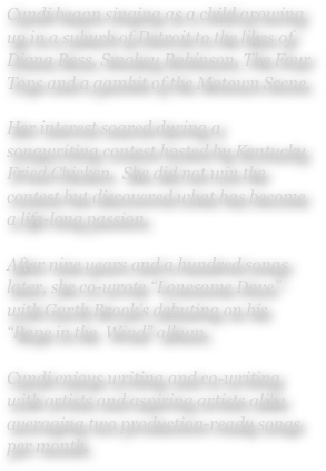 Cyndi began singing as a child growing up in a suburb of Detroit to the likes of Diana Ross, Smokey Robinson, The Four Tops and a gambit of the Motown Scene.

Her interest soared during a songwriting contest hosted by Kentucky Fried Chicken.  She did not win the contest but discovered what has become a life-long passion.

After nine years and a hundred songs later, she co-wrote “Lonesome Dove” with Garth Brook’s debuting on his “Rope in the  Wind” album.

Cyndi enjoys writing and co-writing with artists and aspiring artists alike averaging two production-ready songs per month.