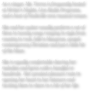 As a singer, Ms. Torres is frequently hosted at Writer’s Nights, Live Radio Programs, and a host of Nashville area musical venues.  

She and her guitar usually perform a set of three to twenty songs ranging in style from country to rock, folk to bluegrass, gospel, contemporary Christian and just a little bit of the blues.

She is equally comfortable sharing her melodies and lyrics with a handful or hundreds.  Her greatest pleasure rests in opening her heart to her listeners and inviting them to share in a bit of her life.
